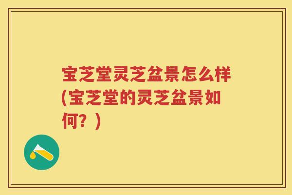 宝芝堂灵芝盆景怎么样(宝芝堂的灵芝盆景如何？)