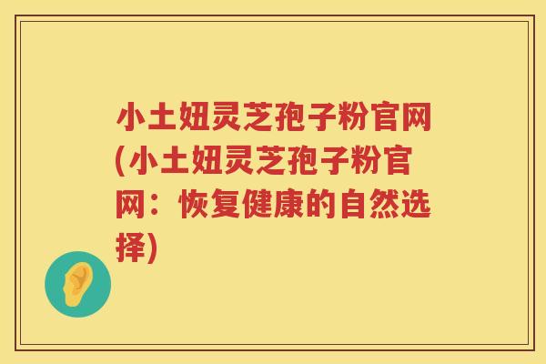 小土妞灵芝孢子粉官网(小土妞灵芝孢子粉官网：恢复健康的自然选择)