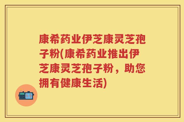 康希药业伊芝康灵芝孢子粉(康希药业推出伊芝康灵芝孢子粉，助您拥有健康生活)