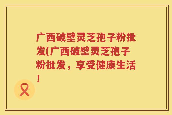 广西破壁灵芝孢子粉批发(广西破壁灵芝孢子粉批发，享受健康生活！