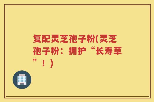 复配灵芝孢子粉(灵芝孢子粉：拥护“长寿草”！)