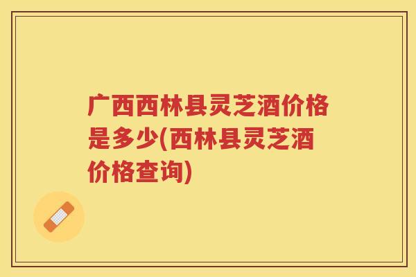 广西西林县灵芝酒价格是多少(西林县灵芝酒价格查询)
