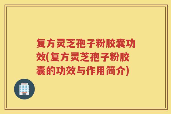 复方灵芝孢子粉胶囊功效(复方灵芝孢子粉胶囊的功效与作用简介)