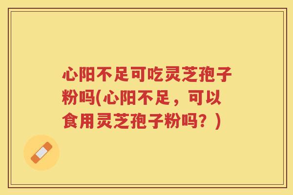 心阳不足可吃灵芝孢子粉吗(心阳不足，可以食用灵芝孢子粉吗？)