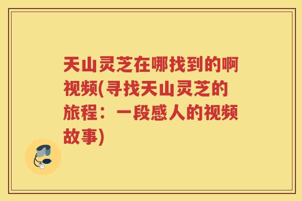 天山灵芝在哪找到的啊视频(寻找天山灵芝的旅程：一段感人的视频故事)