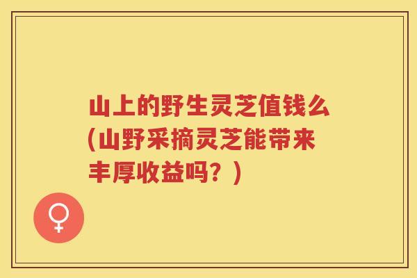山上的野生灵芝值钱么(山野采摘灵芝能带来丰厚收益吗？)