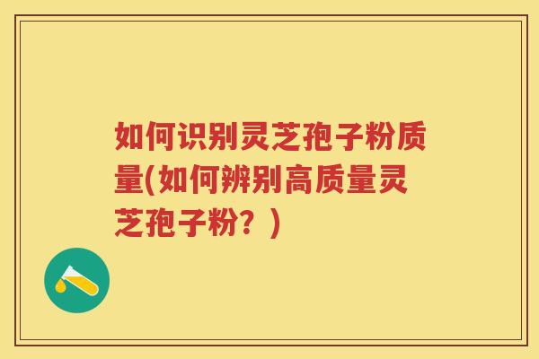 如何识别灵芝孢子粉质量(如何辨别高质量灵芝孢子粉？)