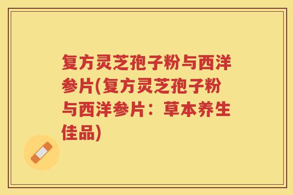 复方灵芝孢子粉与西洋参片(复方灵芝孢子粉与西洋参片：草本养生佳品)