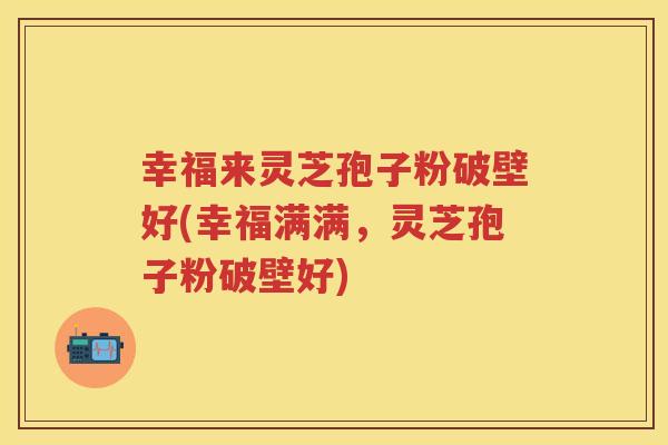 幸福来灵芝孢子粉破壁好(幸福满满，灵芝孢子粉破壁好)