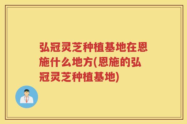 弘冠灵芝种植基地在恩施什么地方(恩施的弘冠灵芝种植基地)