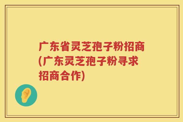 广东省灵芝孢子粉招商(广东灵芝孢子粉寻求招商合作)