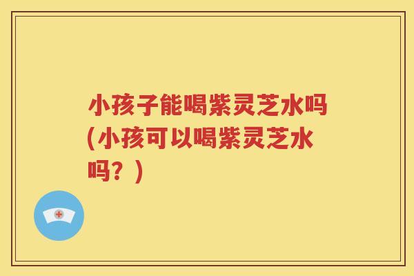 小孩子能喝紫灵芝水吗(小孩可以喝紫灵芝水吗?) 小孩子能喝紫灵芝水吗(小孩可以喝紫灵芝水吗?)