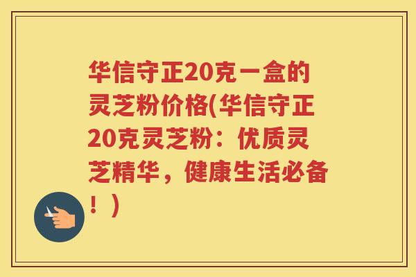 华信守正20克一盒的灵芝粉价格(华信守正20克灵芝粉：优质灵芝精华，健康生活必备！)