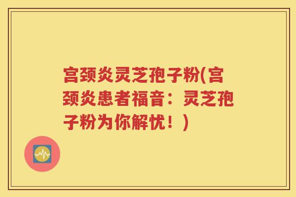 宫颈炎灵芝孢子粉(宫颈炎患者福音：灵芝孢子粉为你解忧！)