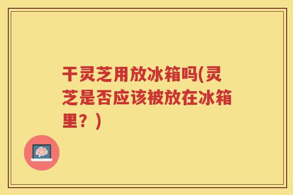 干灵芝用放冰箱吗(灵芝是否应该被放在冰箱里?) 干灵芝用放冰箱吗(灵芝是否应该被放在冰箱里?)
