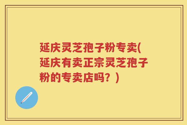 延庆灵芝孢子粉专卖(延庆有卖正宗灵芝孢子粉的专卖店吗？)