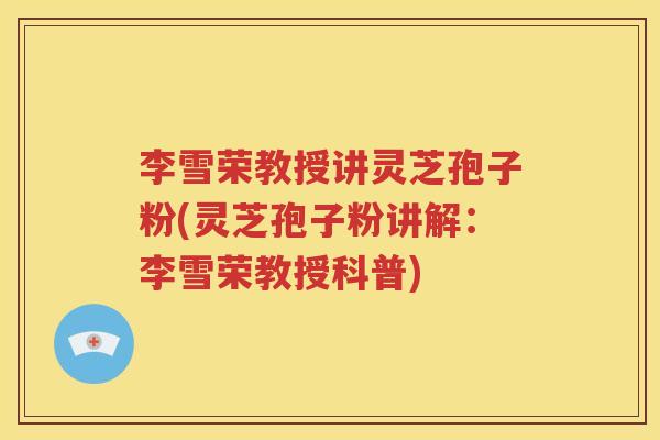 李雪荣教授讲灵芝孢子粉(灵芝孢子粉讲解：李雪荣教授科普)