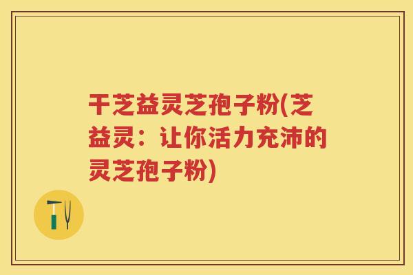 干芝益灵芝孢子粉(芝益灵：让你活力充沛的灵芝孢子粉)