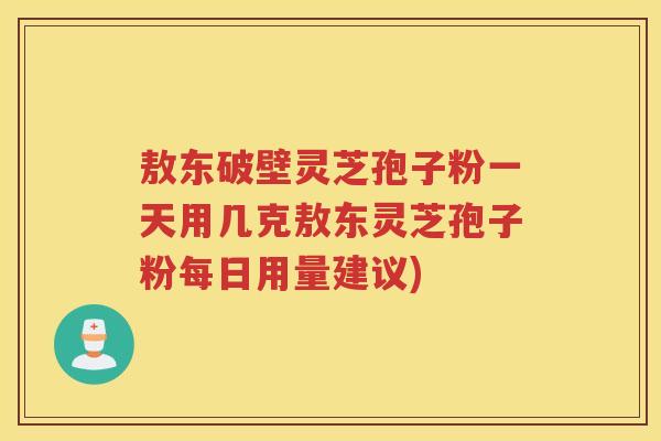 敖东破壁灵芝孢子粉一天用几克敖东灵芝孢子粉每日用量建议)