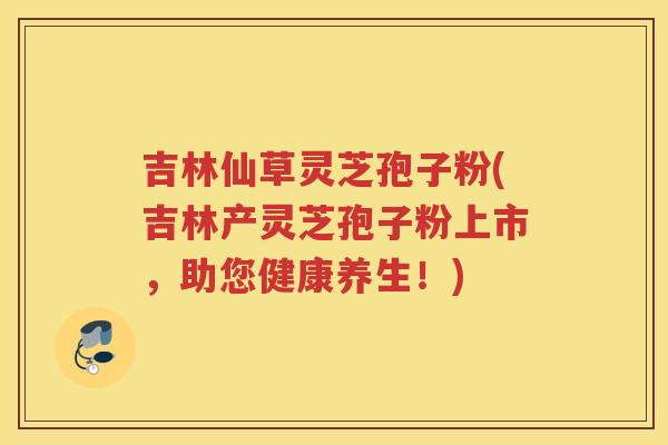 吉林仙草灵芝孢子粉(吉林产灵芝孢子粉上市，助您健康养生！)