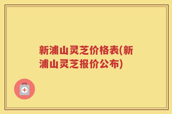 新浦山灵芝价格表(新浦山灵芝报价公布)