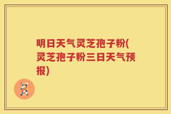 明日天气灵芝孢子粉(灵芝孢子粉三日天气预报)