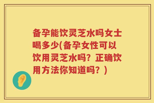 备孕能饮灵芝水吗女士喝多少(备孕女性可以饮用灵芝水吗？正确饮用方法你知道吗？)