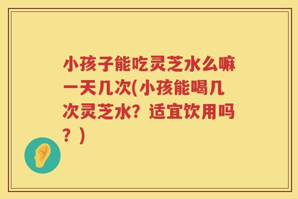 小孩子能吃灵芝水么嘛一天几次(小孩能喝几次灵芝水？适宜饮用吗？)