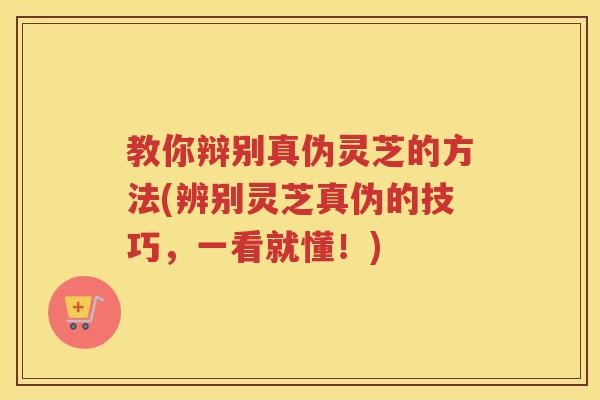 教你辩别真伪灵芝的方法(辨别灵芝真伪的技巧，一看就懂！)