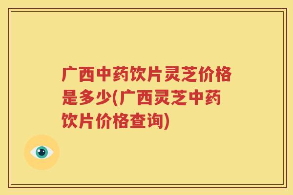 广西饮片灵芝价格是多少(广西灵芝饮片价格查询)