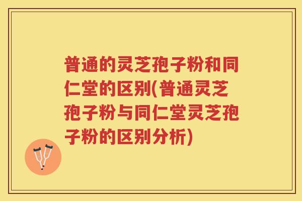 普通的灵芝孢子粉和同仁堂的区别(普通灵芝孢子粉与同仁堂灵芝孢子粉的区别分析)