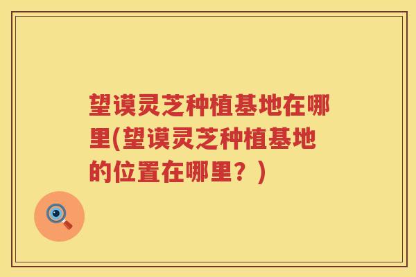望谟灵芝种植基地在哪里(望谟灵芝种植基地的位置在哪里？)