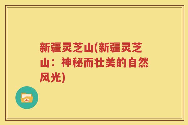 新疆灵芝山(新疆灵芝山：神秘而壮美的自然风光)
