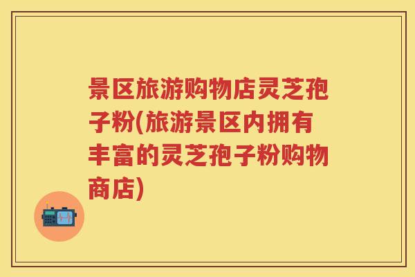 景区旅游购物店灵芝孢子粉(旅游景区内拥有丰富的灵芝孢子粉购物商店) 景区旅游购物店灵芝孢子粉(旅游景区内拥有丰富的灵芝孢子粉购物商店)