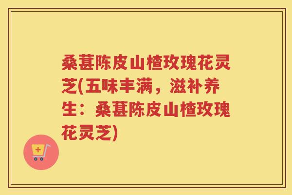 桑葚陈皮山楂玫瑰花灵芝(五味丰满,滋补养生:桑葚陈皮山楂玫瑰花灵芝) 桑葚陈皮山楂玫瑰花灵芝(五味丰满,滋补养生:桑葚陈皮山楂玫瑰花灵芝)