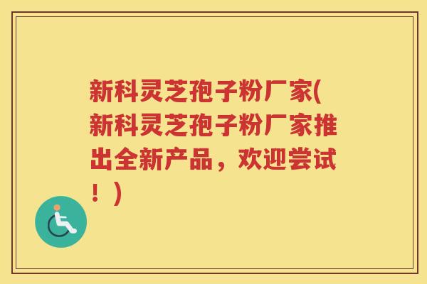 新科灵芝孢子粉厂家(新科灵芝孢子粉厂家推出全新产品,欢迎尝试!) 新科灵芝孢子粉厂家(新科灵芝孢子粉厂家推出全新产品,欢迎尝试!)