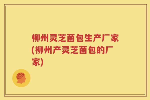柳州灵芝菌包生产厂家(柳州产灵芝菌包的厂家)