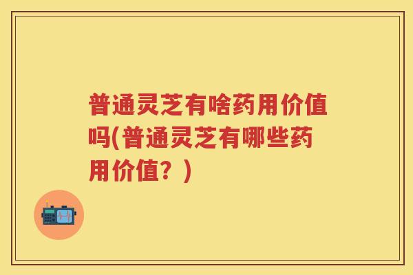 普通灵芝有啥药用价值吗(普通灵芝有哪些药用价值？)