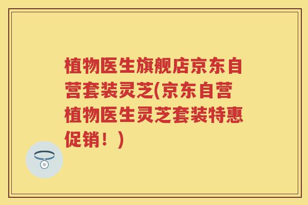 植物医生旗舰店京东自营套装灵芝(京东自营植物医生灵芝套装特惠促销!) 植物医生旗舰店京东自营套装灵芝(京东自营植物医生灵芝套装特惠促销!)