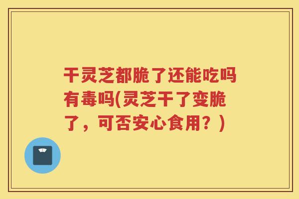 干灵芝都脆了还能吃吗有毒吗(灵芝干了变脆了，可否安心食用？)