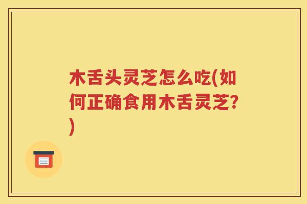 木舌头灵芝怎么吃(如何正确食用木舌灵芝？)
