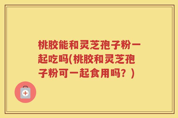 桃胶能和灵芝孢子粉一起吃吗(桃胶和灵芝孢子粉可一起食用吗？)