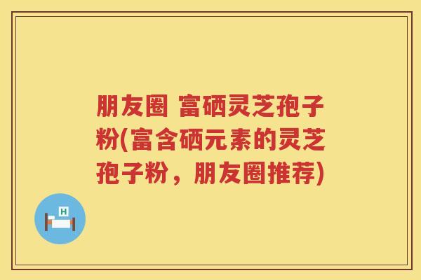 朋友圈 富硒灵芝孢子粉(富含硒元素的灵芝孢子粉，朋友圈推荐)