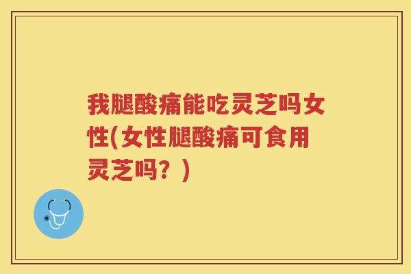 我腿酸痛能吃灵芝吗女性(女性腿酸痛可食用灵芝吗？)