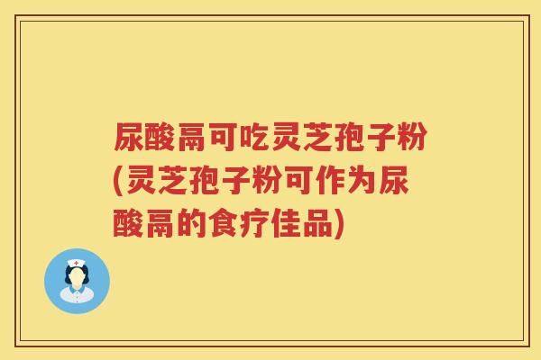 尿酸鬲可吃灵芝孢子粉(灵芝孢子粉可作为尿酸鬲的食疗佳品)
