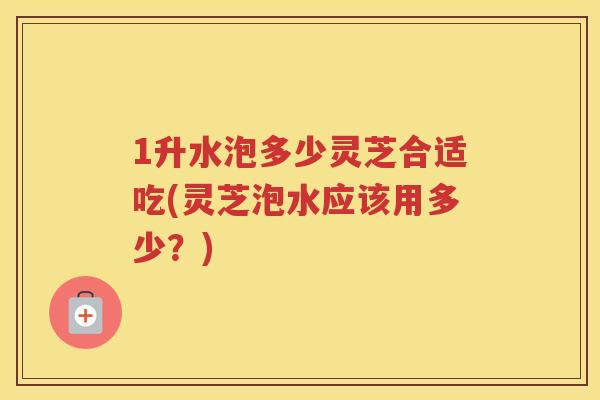1升水泡多少灵芝合适吃(灵芝泡水应该用多少？)
