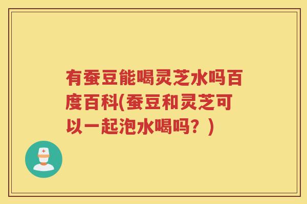 有蚕豆能喝灵芝水吗百度百科(蚕豆和灵芝可以一起泡水喝吗？)