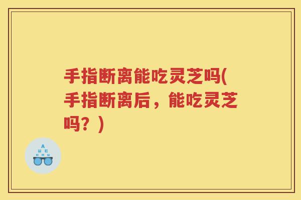 手指断离能吃灵芝吗(手指断离后，能吃灵芝吗？)