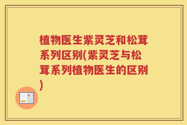 植物医生紫灵芝和松茸系列区别(紫灵芝与松茸系列植物医生的区别)