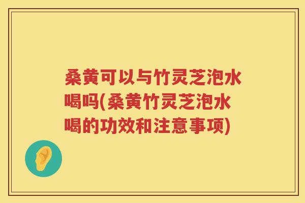 桑黄可以与竹灵芝泡水喝吗(桑黄竹灵芝泡水喝的功效和注意事项)
